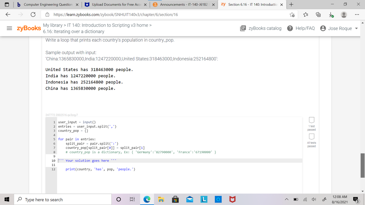 Computer Engineering Question X
Upload Documents for Free Acce X
B Announcements - IT-140-J6182 | X
zy Section 6.16 - IT 140: Introductio X
https://learn.zybooks.com/zybook/SNHUIT140V3/chapter/6/section/16
= zyBooks
My library > IT 140: Introduction to Scripting v3 home >
6.16: Iterating over a dictionary
E zyBooks catalog
Э Help/FAQ
Jose Roque
Write a loop that prints each country's population in country_pop.
Sample output with input:
'China:1365830000,India:1247220000,United States:318463000,Indonesia:252164800':
United States has 318463000 people.
India has 1247220000 people.
Indonesia has 252164800 people.
China has 1365830000 people.
247772.2002516.qx3zqy7
1 user_input = input()
2 entries = user_input.split(',')
3 country_pop = {}
1 test
passed
4
5 for pair in entries:
All tests
split_pair = pair.split(':')
country_pop[split_pair[0]] = split_pair[1]
# country_pop is a dictionary, Ex: { 'Germany':'82790000', 'France':'67190000' }
6
passed
7
8.
10
Your solution goes here '''
11
12
print(country, 'has', pop, 'people.')
12:08 AM
O Type here to search
后 )
8/16/2021
+
