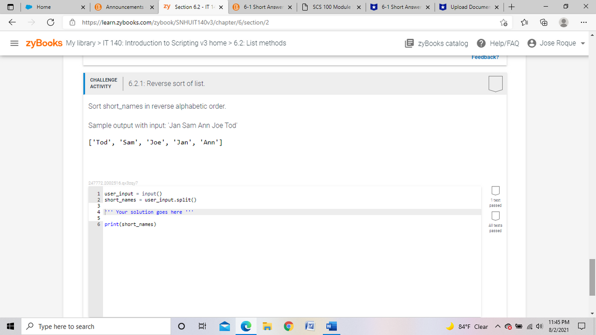 Home
B Announcements
zy Section 6.2 - IT 14 X
B 6-1 Short Answer x
O SCS 100 Module X
* 6-1 Short Answer x
* Upload Documen x
+
ô https://learn.zybooks.com/zybook/SNHUIT140V3/chapter/6/section/2
= zyBooks My library > IT 140: Introduction to Scripting v3 home > 6.2: List methods
E zyBooks catalog
Help/FAQ
8 Jose Roque
Feedback?
CHALLENGE
ACTIVITY
6.2.1: Reverse sort of list.
Sort short_names in reverse alphabetic order.
Sample output with input: 'Jan Sam Ann Joe Tod'
['Tod', 'Sam', 'Joe', 'Jan', 'Ann']
247772.2002516.qx3zqy7
1 user_input = input()
2 short_names = user_input.split()
1 test
3
passed
4 ' Your solution goes here '"
6 print(short_names)
All tests
passed
11:45 PM
P Type here to search
84°F Clear
8/2/2021
近
