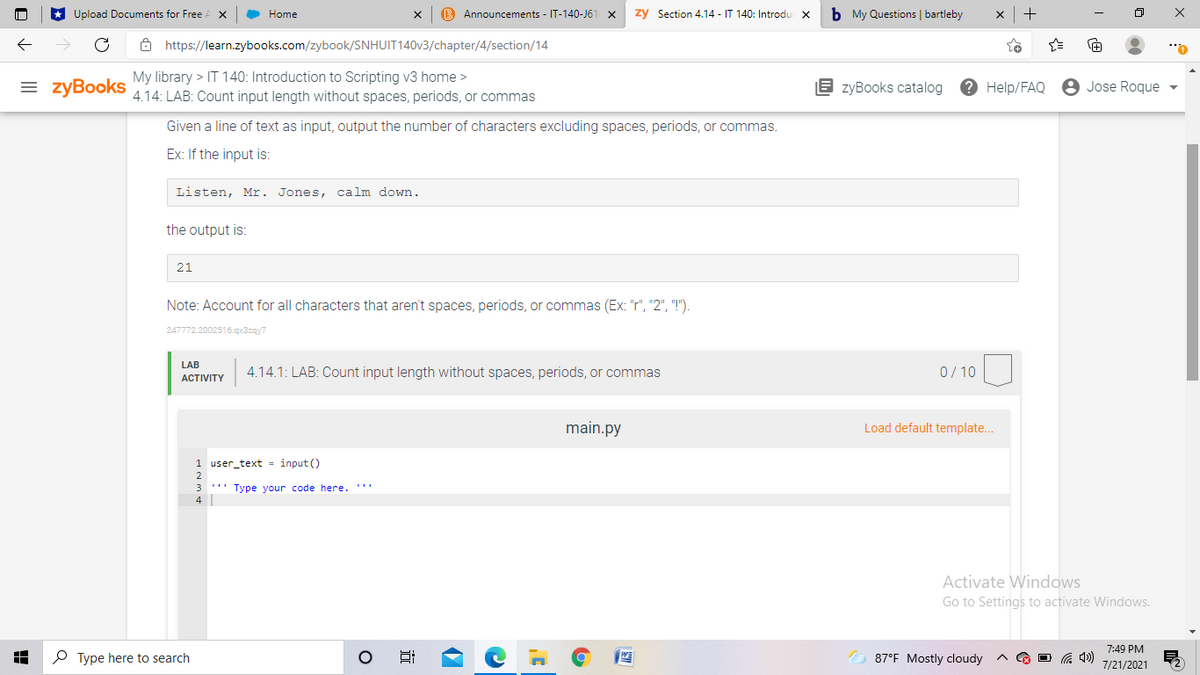 Upload Documents for Free
O Home
B Announcements - IT-140-J61
zy Section 4.14 - IT 140: Introdu X
b My Questions | bartleby
ô https://learn.zybooks.com/zybook/SNHUIT140V3/chapter/4/section/14
= zyBooks
My library > IT 140: Introduction to Scripting v3 home >
4.14: LAB: Count input length without spaces, periods, or commas
E zyBooks catalog
? Help/FAQ
8 Jose Roque
Given a line of text as input, output the number of characters excluding spaces, periods, or commas.
Ex: If the input is:
Listen, Mr. Jones, calm down.
the output is:
21
Note: Account for all characters that aren't spaces, periods, or commas (Ex: "r", "2", "!").
247772.2002516.qx3zqy7
LAB
4.14.1: LAB: Count input length without spaces, periods, or commas
0/ 10
АCTIVITY
main.py
Load default template.
1 user_text = input ()
3
.'" Type vour code here. '''
4
Activate Windows
Go to Settings to activate Windows.
7:49 PM
P Type here to search
O 87°F Mostly cloudy
A G O G 4)
7/21/2021
近
