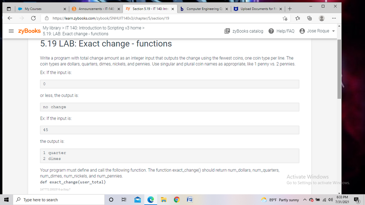 My Courses
B Announcements - IT-140-
zy Section 5.19 - IT 140: Intr
b Computer Engineering Q x
* Upload Documents for Fr x
Ô https://learn.zybooks.com/zybook/SNHUIT140V3/chapter/5/section/19
My library > IT 140: Introduction to Scripting v3 home >
= zyBooks
E zyBooks catalog
? Help/FAQ
8 Jose Roque -
5.19: LAB: Exact change - functions
5.19 LAB: Exact change - functions
Write a program with total change amount as an integer input that outputs the change using the fewest coins, one coin type per line. The
coin types are dollars, quarters, dimes, nickels, and pennies. Use singular and plural coin names as appropriate, like 1 penny vs. 2 pennies.
Ex: If the input is:
or less, the output is:
no change
Ex: If the input is:
45
the output is:
1 quarter
2 dimes
Your program must define and call the following function. The function exact_change() should return num_dollars, num_quarters,
num_dimes, num_nickels, and num_pennies.
def exact_change (user_total)
Activate Windows
Go to Settings to activate Windows.
247772.2002516.qx3zay7
6:33 PM
P Type here to search
89°F Partly sunny
7/31/2021
近
