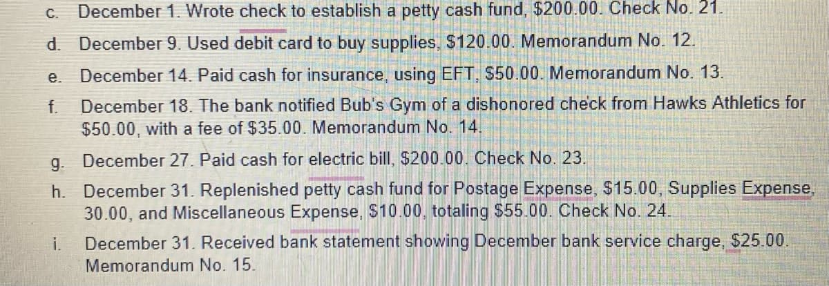 C. December 1. Wrote check to establish a petty cash fund, $200.00. Check No. 21.
d. December 9. Used debit card to buy supplies, $120.00. Memorandum No. 12.
December 14. Paid cash for insurance, using EFT, $50.00. Memorandum No. 13.
f. December 18. The bank notified Bub's Gym of a dishonored check from Hawks Athletics for
$50.00, with a fee of $35.00. Memorandum No. 14.
e.
g. December 27. Paid cash for electric bill, $200.00. Check No. 23.
h.
December 31. Replenished petty cash fund for Postage Expense, $15.00, Supplies Expense,
30.00, and Miscellaneous Expense, $10.00, totaling $55.00. Check No. 24.
i.
December 31. Received bank statement showing December bank service charge, $25.00.
Memorandum No. 15.