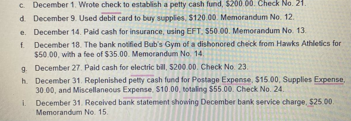 C. December 1. Wrote check to establish a petty cash fund, $200.00. Check No. 21.
d. December 9. Used debit card to buy supplies, $120.00. Memorandum No. 12.
December 14. Paid cash for insurance, using EFT, $50.00. Memorandum No. 13.
f. December 18. The bank notified Bub's Gym of a dishonored check from Hawks Athletics for
$50.00, with a fee of $35.00. Memorandum No. 14.
e.
g.
December 27. Paid cash for electric bill, $200.00. Check No. 23.
h. December 31. Replenished petty cash fund for Postage Expense, $15.00, Supplies Expense,
30.00, and Miscellaneous Expense, $10.00, totaling $55.00. Check No. 24.
i.
December 31. Received bank statement showing December bank service charge, $25.00.
Memorandum No. 15.