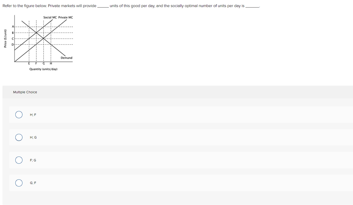 Refer to the figure below. Private markets will provide
units of this good per day, and the socially optimal number of units per day is
Social MC Private MC
B
Demand
Quantity (units/day)
Multiple Cholce
Н: F
H; G
F; G
G; F
Price ($/unit)
