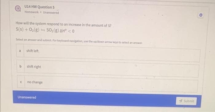 U14 HW Question 5
Homework Unanswered
How will the system respond to an increase in the amount of S?
S(s) + 02(g) = SO,(g) AH° < 0
Select an answer and submit. For keyboard navigation, use the up/down arrow keys to select an answer.
a
shift left
b.
shift right
no change
Unanswered
1 Submit
