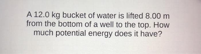 A 12.0 kg bucket of water is lifted 8.00 m
from the bottom of a well to the top. How
much potential energy does it have?
