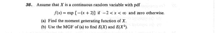 36. Assume that X is a continuous random variable with pdf
f(x) = exp [-(x + 2)] if -2 <x < 0o and zero otherwise.
(a) Find the moment generating function of X.
(b) Use the MGF of (a) to find E(X) and E(X?).
