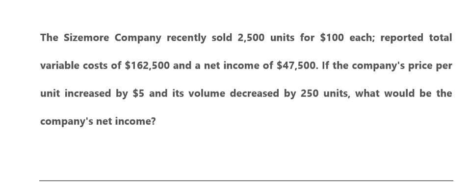 The Sizemore Company recently sold 2,500 units for $100 each; reported total
variable costs of $162,500 and a net income of $47,500. If the company's price per
unit increased by $5 and its volume decreased by 250 units, what would be the
company's net income?