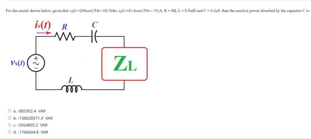 For the circuit shown below, given that v(t)=296cos(154r+16) Volts, is(t) =41.4cos(154t+-74) A, R=92, L=8.5mH and C = 6.3μF, then the reactive power absorbed by the capacitor C is:
is(t)
R
C
w
Vs(1)
L
m
O a. -883302.4 VAR
O b. -136028571.4 VAR
O c.-5564805.2 VAR
O d. -1766604.8 VAR
ZL