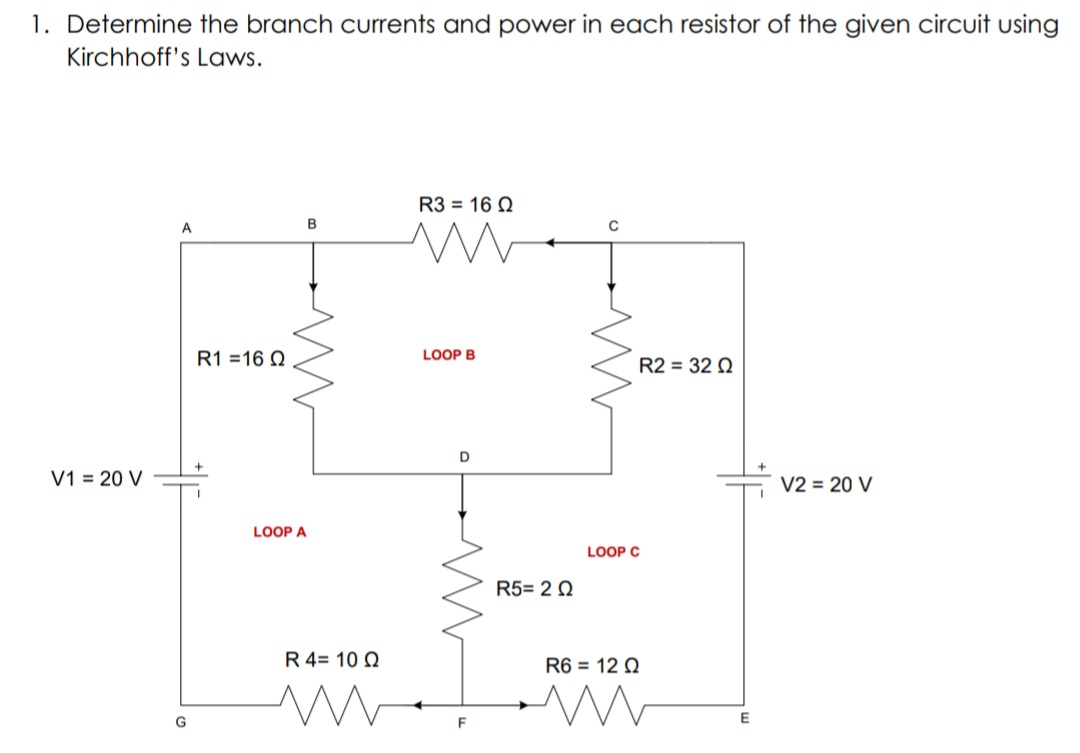 1. Determine the branch currents and power in each resistor of the given circuit using
Kirchhoff's Laws.
R3 = 16 N
A
B
R1 =16 Q
LOOP B
R2 = 32 Q
D
V1 = 20 V
V2 = 20 V
LOOP A
LOOP C
R5= 2 0
R 4= 10 Q
R6 = 12 Q
F
