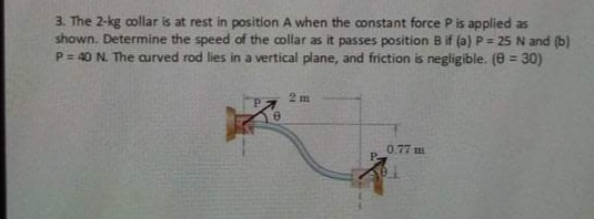 3. The 2-kg collar is at rest in position A when the constant force P is applied as
shown. Determine the speed of the collar as it passes position B if (a) P= 25 N and (b)
P = 40 N. The curved rod lies in a vertical plane, and friction is negligible. (e = 30)
2 m
0.77 m
