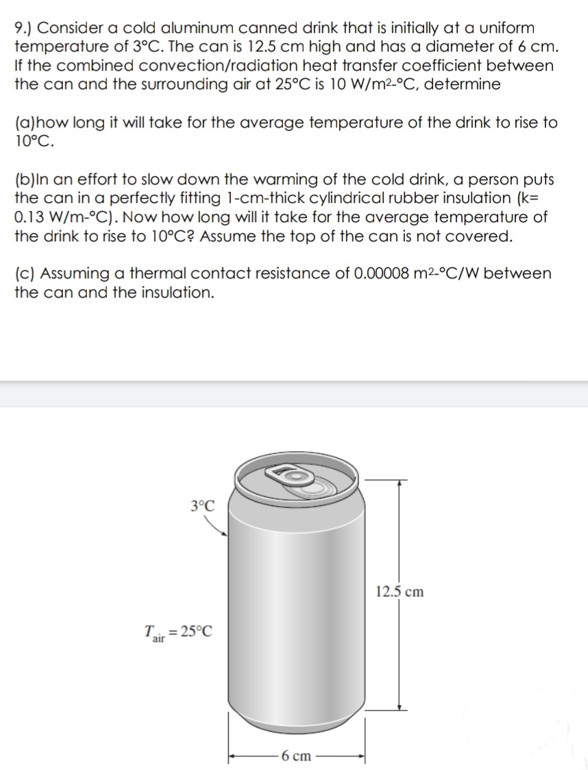 9.) Consider a cold aluminum canned drink that is initially at a uniform
temperature of 3°C. The can is 12.5 cm high and has a diameter of 6 cm.
If the combined convection/radiation heat transfer coefficient between
the can and the surrounding air at 25°C is 10 W/m2-°C, determine
(a)how long it will take for the average temperature of the drink to rise to
10°C.
(b)ln an effort to slow down the warming of the cold drink, a person puts
the can in a perfectly fitting 1-cm-thick cylindrical rubber insulation (k=
0.13 W/m-°C). Now how long will it take for the average temperature of
the drink to rise to 10°C? Assume the top of the can is not covered.
(c) Assuming a thermal contact resistance of 0.00008 m2-°C/W between
the can and the insulation.
3°C
12.5 cm
T = 25°C
air
6 ст
