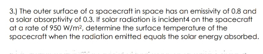 3.) The outer surface of a spacecraft in space has an emissivity of 0.8 and
a solar absorptivity of 0.3. If solar radiation is incident4 on the spacecraft
at a rate of 950 W/m², determine the surface temperature of the
spacecraft when the radiation emitted equals the solar energy absorbed.
