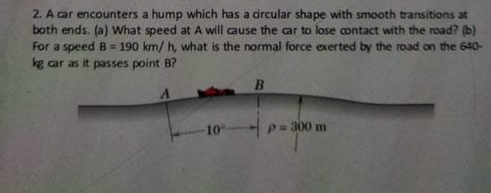 2. A car encounters a hump which has a dircular shape with smooth transitions at
both ends. (a) What speed at A will cause the car to lose contact with the road? (b)
For a speed B = 190 km/ h, what is the normal force exerted by the road on the 640-
kg car as it passes point B?
10
-p= 300 m
