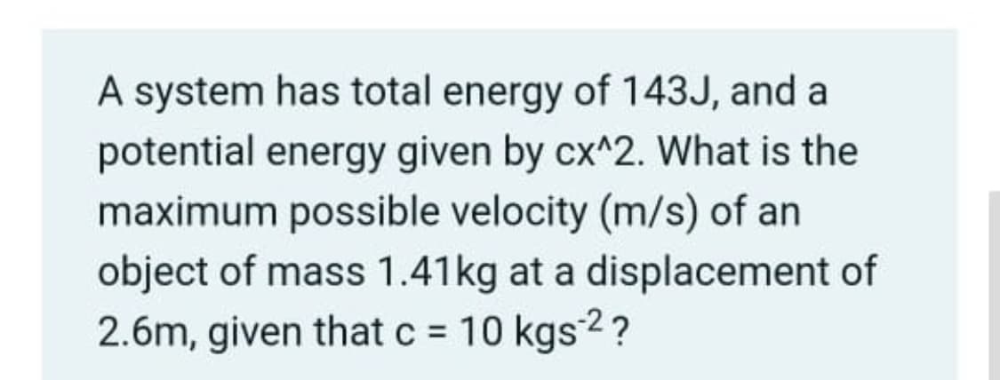 A system has total energy of 143J, and a
potential energy given by cx^2. What is the
maximum possible velocity (m/s) of an
object of mass 1.41kg at a displacement of
2.6m, given that c = 10 kgs2?
