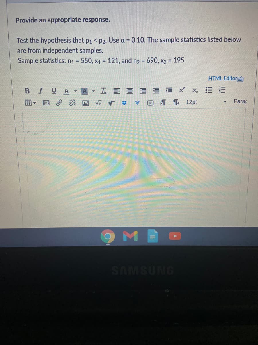 Provide an appropriate response.
Test the hypothesis that p1 < p2. Use a = 0.10. The sample statistics listed below
are from independent samples.
Sample statistics: n1 = 550, x1 = 121, and n2 = 690, x2 = 195
HTML Editor
BIUA A - I E E E I E ' x,
三
回 深回
A XA
D I ¶ 12pt
Paraç
M
SAMSUNG
