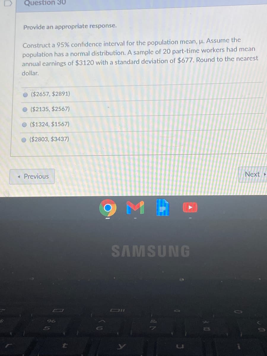 Question 30
Provide an appropriate response.
Construct a 95% confidence interval for the population mean, H. Assume the
population has a normal distribution. A sample of 20 part-time workers had mean
annual earnings of $3120 with a standard deviation of $677. Round to the nearest
dollar.
($2657, $2891)
O ($2135, $2567)
O ($1324, $1567)
($2803, $3437)
« Previous
Next
SAMSUNG
CI

