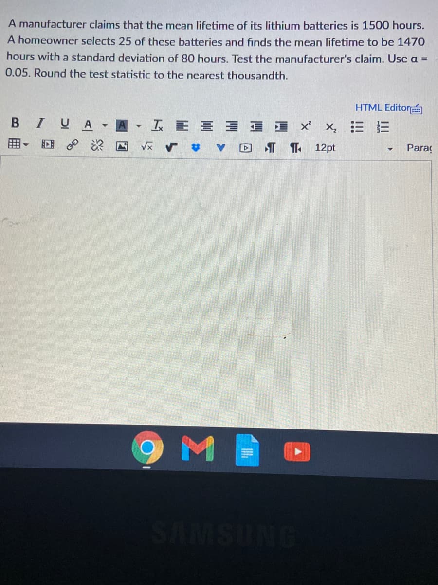 A manufacturer claims that the mean lifetime of its lithium batteries is 1500 hours.
A homeowner selects 25 of these batteries and finds the mean lifetime to be 1470
hours with a standard deviation of 80 hours. Test the manufacturer's claim. Use a =
0.05. Round the test statistic to the nearest thousandth.
HTML Editor
BIUA
T EE E 1 E x'
x,三 三
12pt
Paraç
回 深 回
ONDSMVS

