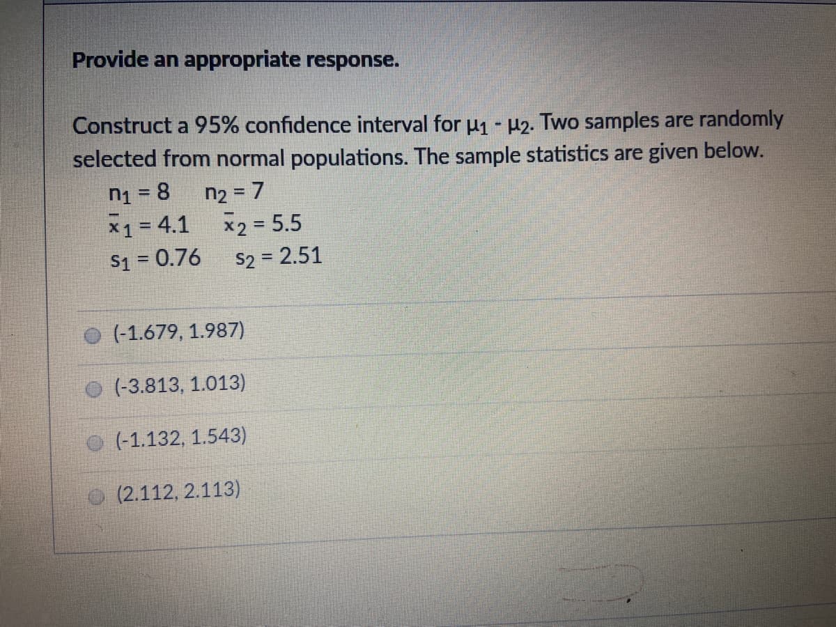 Provide an appropriate response.
Construct a 95% confidence interval for u1 -µ2. Two samples are randomly
selected from normal populations. The sample statistics are given below.
n1 = 8
x1= 4.1
n2 = 7
%3D
x2 = 5.5
S2 = 2.51
$1 = 0.76
(-1.679, 1.987)
(-3.813, 1.013)
(-1,132, 1.543)
(2.112, 2.113)
