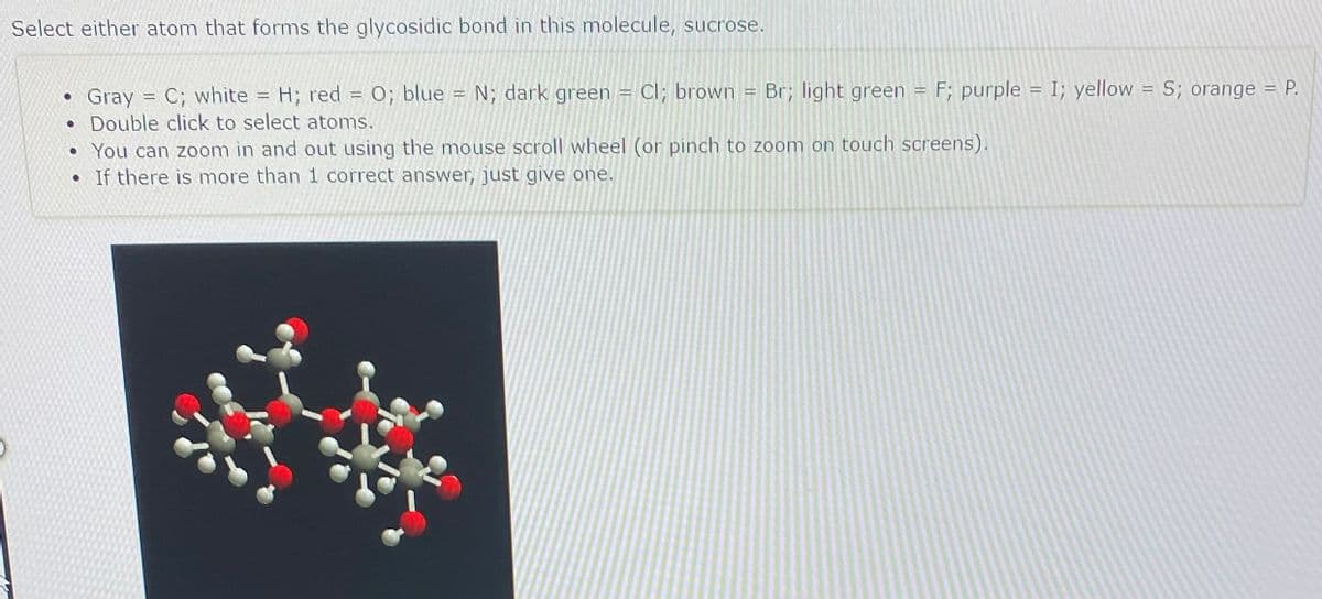 Select either atom that forms the glycosidic bond in this molecule, sucrose.
Gray = C; white = H; red = 0; blue = N; dark green = Cl; brown = Br; light green = F; purple = I; yellow = S; orange = P.
• Double click to select atoms.
• You can zoom in and out using the mouse scroll wheel (or pinch to zoom on touch screens).
• If there is more than 1 correct answer, just give one.
