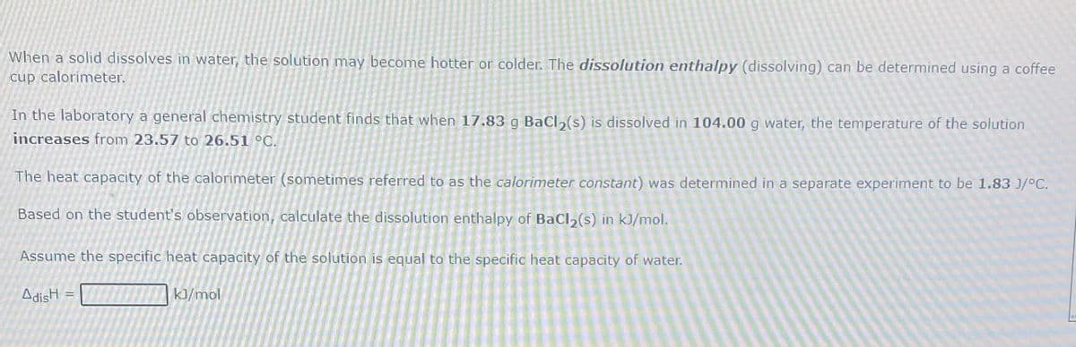 When a solid dissolves in water, the solution may become hotter or colder. The dissolution enthalpy (dissolving) can be determined using a coffee
cup calorimeter.
In the laboratory a general chemistry student finds that when 17.83 g Bacl, (s) is dissolved in 104.00 g water, the temperature of the solution
increases from 23.57 to 26.51 °C.
The heat capacity of the calorimeter (sometimes referred to as the calorimeter constant) was determined in a separate experiment to be 1.83 J/°C.
Based on the student's observation, calculate the dissolution enthalpy of BaCl2(s) in kJ/mol.
Assume the specific heat capacity of the solution is equal to the specific heat capacity of water.
AdisH
k]/mol
