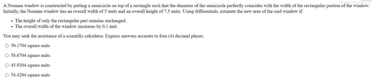 A Norman window is constructed by putting a semicircle on top of a rectangle such that the diameter of the semicircle perfectly coincides with the width of the rectangular portion of the window.
Initially, the Norman window has an overall width of 5 units and an overall height of 7.5 units. Using differentials, estimate the new area of the said window if:
• The height of only the rectangular part remains unchanged.
The overall width of the window increases by 0.1 unit.
You may seek the assistance of a scientific calculator. Express answers accurate to four (4) decimal places.
O 50.1704 square units
O 58.6704 square units
O 45.9204 square units
O 54.4204 square units