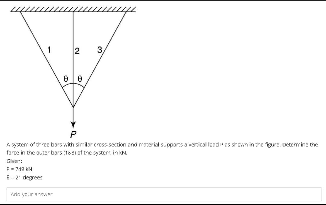 1
10
Add your answer
00
3
A system of three bars with similar cross-section and material supports a vertical load P as shown in the figure. Determine the
force in the outer bars (1&3) of the system, in kN.
Given:
P = 749 KN
8 = 21 degrees