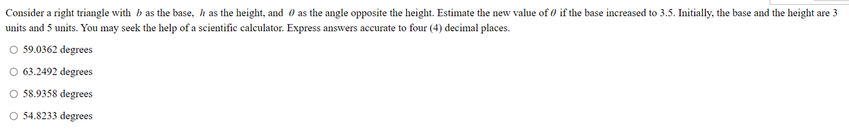 Consider a right triangle with b as the base, h as the height, and as the angle opposite the height. Estimate the new value of 0 if the base increased to 3.5. Initially, the base and the height are 3
units and 5 units. You may seek the help of a scientific calculator. Express answers accurate to four (4) decimal places.
O 59.0362 degrees
O 63.2492 degrees
O 58.9358 degrees
O 54.8233 degrees