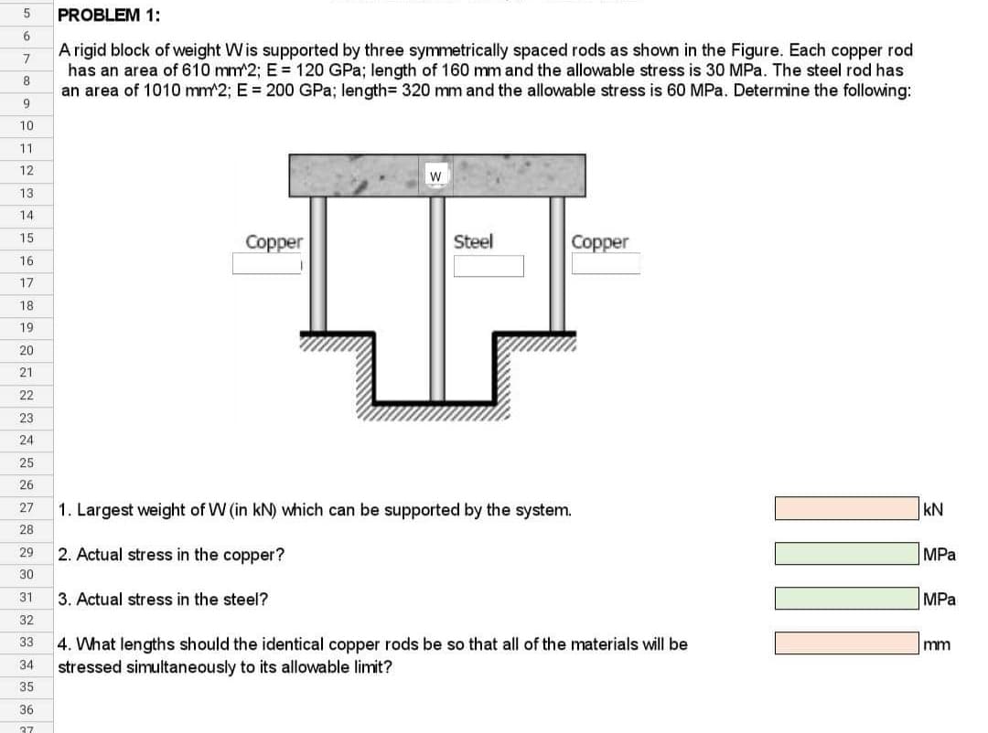 5
6
7
8
9
10
11
12
13
14
15
16
17
18
19
20
21
22
23
24
25
26
27
28
29
30
31.
32
33
34
35
36
37
PROBLEM 1:
A rigid block of weight Wis supported by three symmetrically spaced rods as shown in the Figure. Each copper rod
has an area of 610 mm^2; E= 120 GPa; length of 160 mm and the allowable stress is 30 MPa. The steel rod has
an area of 1010 mm^2; E = 200 GPa; length= 320 mm and the allowable stress is 60 MPa. Determine the following:
Copper
W
3. Actual stress in the steel?
Steel
Copper
1. Largest weight of W (in kN) which can be supported by the system.
2. Actual stress in the copper?
4. What lengths should the identical copper rods be so that all of the materials will be
stressed simultaneously to its allowable limit?
KN
MPa
MPa
mm