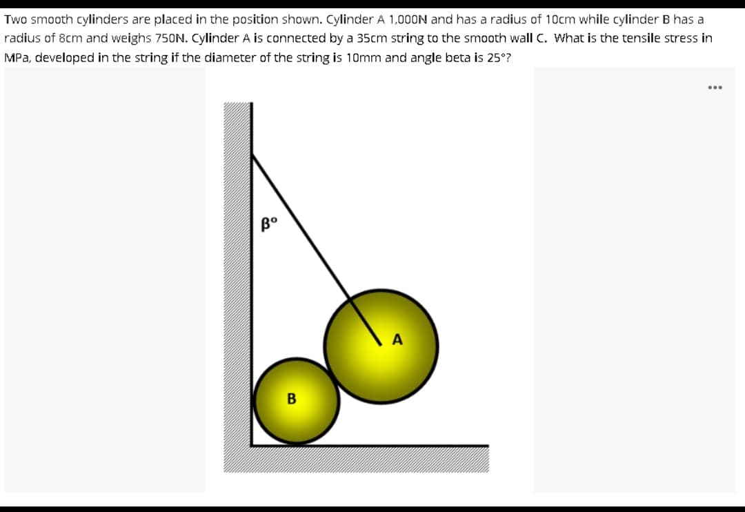 Two smooth cylinders are placed in the position shown. Cylinder A 1,000N and has a radius of 10cm while cylinder B has a
radius of 8cm and weighs 750N. Cylinder A is connected by a 35cm string to the smooth wall C. What is the tensile stress in
MPa, developed in the string if the diameter of the string is 10mm and angle beta is 25°?
Bo
B
...