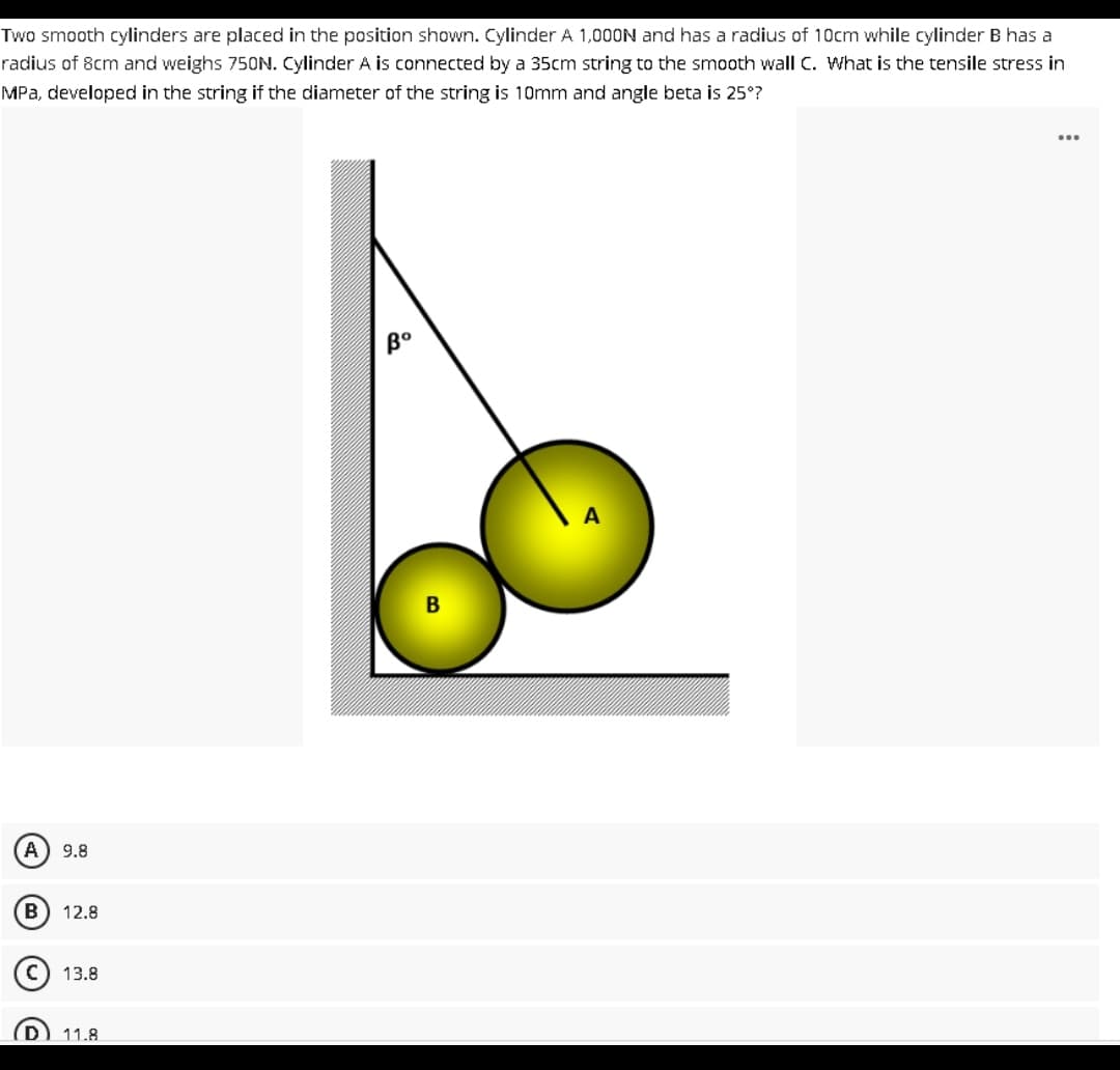 Two smooth cylinders are placed in the position shown. Cylinder A 1,000N and has a radius of 10cm while cylinder B has a
radius of 8cm and weighs 750N. Cylinder A is connected by a 35cm string to the smooth wall C. What is the tensile stress in
MPa, developed in the string if the diameter of the string is 10mm and angle beta is 25°?
A 9.8
B 12.8
13.8
11.8
Bo