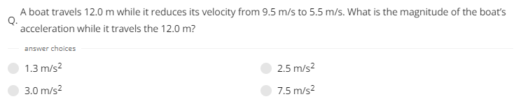 A boat travels 12.0 m while it reduces its velocity from 9.5 m/s to 5.5 m/s. What is the magnitude of the boat's
Q.
acceleration while it travels the 12.0 m?
answer choices
1.3 m/s²
3.0 m/s²
2.5 m/s²
7.5 m/s²