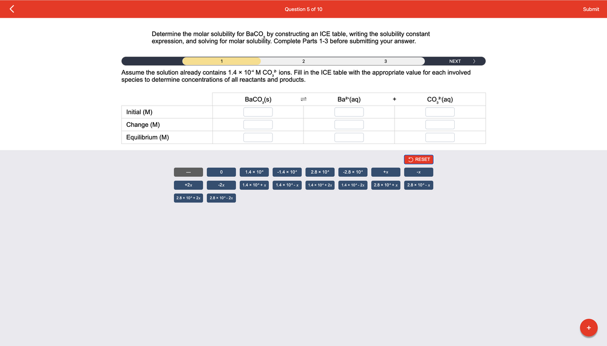 Determine the molar solubility for BaCO by constructing an ICE table, writing the solubility constant
expression, and solving for molar solubility. Complete Parts 1-3 before submitting your answer.
Initial (M)
Change (M)
Equilibrium (M)
+2x
1
2.8 × 10 + 2x
Assume the solution already contains 1.4 × 104 M CO2 ions. Fill in the ICE table with the appropriate value for each involved
species to determine concentrations of all reactants and products.
0
-2x
2.8 x 104 - 2x
BaCO₂ (s)
Question 5 of 10
1.4 x 10-4
1.4 x 10¹ + x
-1.4 x 10-4
2
1.4 x 104 - x
2.8 × 10-4
1.4 x 10* + 2x
Ba²+ (aq)
-2.8 x 10-4
3
1.4 x 104 - 2x
+X
+
2.8 x 104 + x
RESET
-X
NEXT
CO3(aq)
2.8 × 104 - x
>
Submit
+