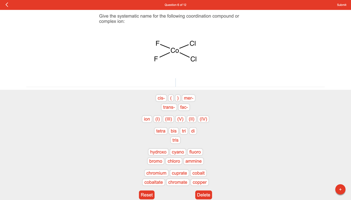 Give the systematic name for the following coordination compound or
complex ion:
Question 6 of 12
F
CI
300-a
C
F
Reset
cis- (
trans-
ion (1) (III)
CI
mer-
fac-
(V)(II) (IV)
tetra bis tri di
tris
hydroxo cyano fluoro
bromo chloro ammine
chromium cuprate cobalt
cobaltate chromate copper
Delete
Submit
+