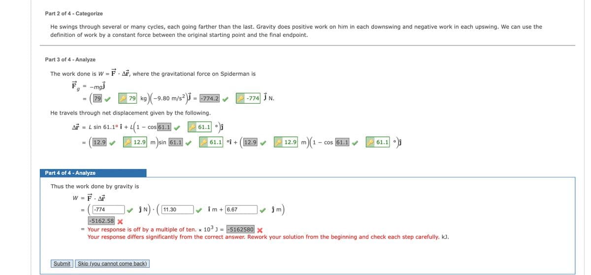 Part 2 of 4 - Categorize
He swings through several or many cycles, each going farther than the last. Gravity does positive work on him in each downswing and negative work in each upswing. We can use the
definition of work by a constant force between the original starting point and the final endpoint.
Part 3 of 4 - Analyze
The work done is W = F. Ar, where the gravitational force on Spiderman is
F
g
=
-mgj
=
79
79 kg
g)(−9.80 m/s²)³ =
-774.2
-774 N.
He travels through net displacement given by the following.
ΔΙ
= L sin 61.1° ↑ + L1
4(1
-
cos 61.1
=
12.9
12.9 m sin 61.1
Part 4 of 4 - Analyze
Thus the work done by gravity is
W = F. Ar
Submit
=
-774
ĵN) · (
11.30
-5162.58 X
61.1
61.1 % +
12.9
12.9 m)(
1
cos 61.1
61.1
°
îm + 6.67
ĵ m
= Your response is off by a multiple of ten. x 10³] =
-5162580 X
Your response differs significantly from the correct answer. Rework your solution from the beginning and check each step carefully. kJ.
Skip (you cannot come back).