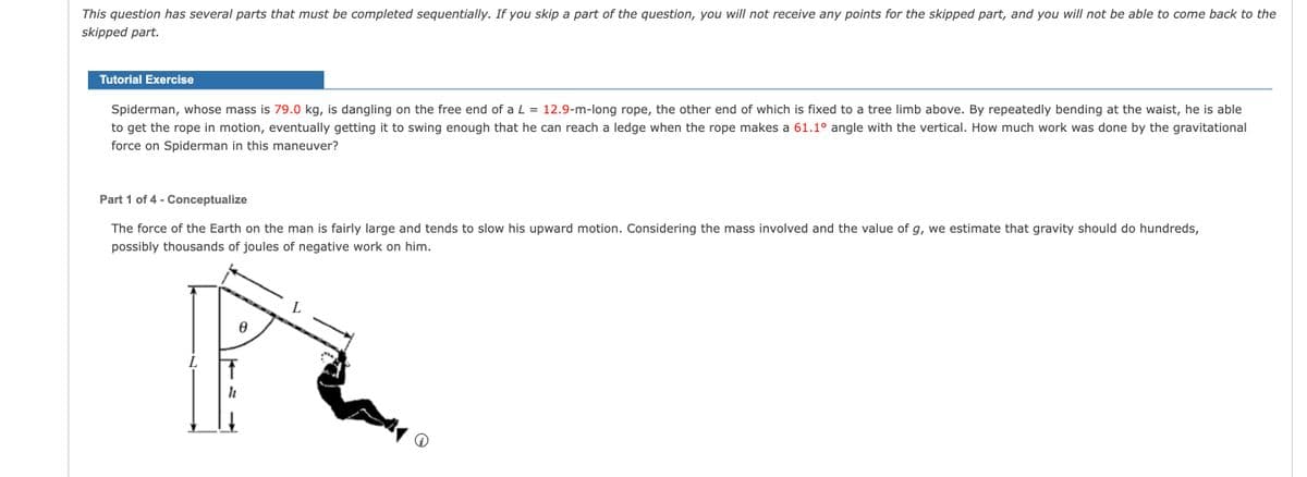 This question has several parts that must be completed sequentially. If you skip a part of the question, you will not receive any points for the skipped part, and you will not be able to come back to the
skipped part.
Tutorial Exercise
Spiderman, whose mass is 79.0 kg, is dangling on the free end of a L = 12.9-m-long rope, the other end of which is fixed to a tree limb above. By repeatedly bending at the waist, he is able
to get the rope in motion, eventually getting it to swing enough that he can reach a ledge when the rope makes a 61.1° angle with the vertical. How much work was done by the gravitational
force on Spiderman in this maneuver?
Part 1 of 4 - Conceptualize
The force of the Earth on the man is fairly large and tends to slow his upward motion. Considering the mass involved and the value of g, we estimate that gravity should do hundreds,
possibly thousands of joules of negative work on him.
L
↑
Ꮎ