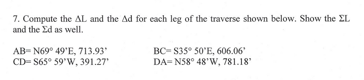 7. Compute the AL and the Ad for each leg of the traverse shown below. Show the EL
and the Ed as well.
AB= N69° 49'E, 713.93'
CD= S65° 59' W, 391.27'
BC= $35° 50'E, 606.06'
DA=N58° 48'W, 781.18'