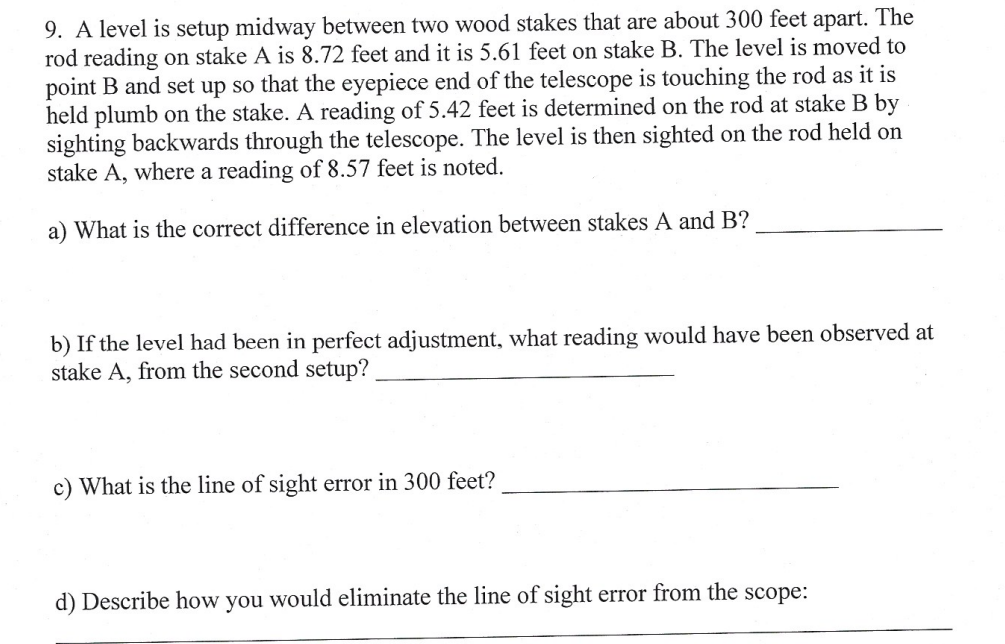 9. A level is setup midway between two wood stakes that are about 300 feet apart. The
rod reading on stake A is 8.72 feet and it is 5.61 feet on stake B. The level is moved to
point B and set up so that the eyepiece end of the telescope is touching the rod as it is
held plumb on the stake. A reading of 5.42 feet is determined on the rod at stake B by
sighting backwards through the telescope. The level is then sighted on the rod held on
stake A, where a reading of 8.57 feet is noted.
a) What is the correct difference in elevation between stakes A and B?
b) If the level had been in perfect adjustment, what reading would have been observed at
stake A, from the second setup?
c) What is the line of sight error in 300 feet?
d) Describe how you would eliminate the line of sight error from the scope: