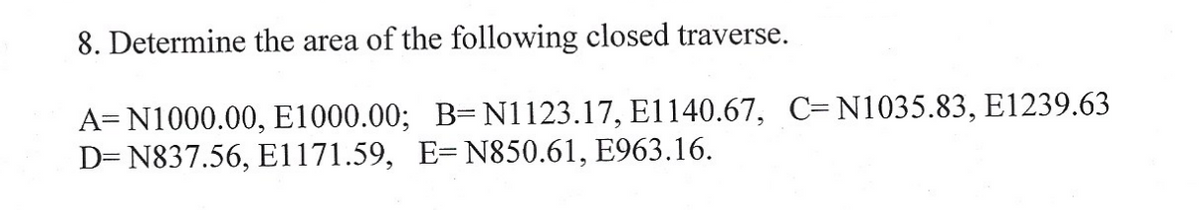 8. Determine the area of the following closed traverse.
A= N1000.00, E1000.00; B= N1123.17, E1140.67, C-N1035.83, E1239.63
D=N837.56, E1171.59, E=N850.61, E963.16.