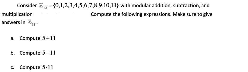 Consider Z, ={0,1,2,3,4,5,6,7,8,9,10,11} with modular addition, subtraction, and
multiplication|
answers in Z12.
Compute the following expressions. Make sure to give
a. Compute 5+11
b. Compute 5-11
c. Compute 5·11
