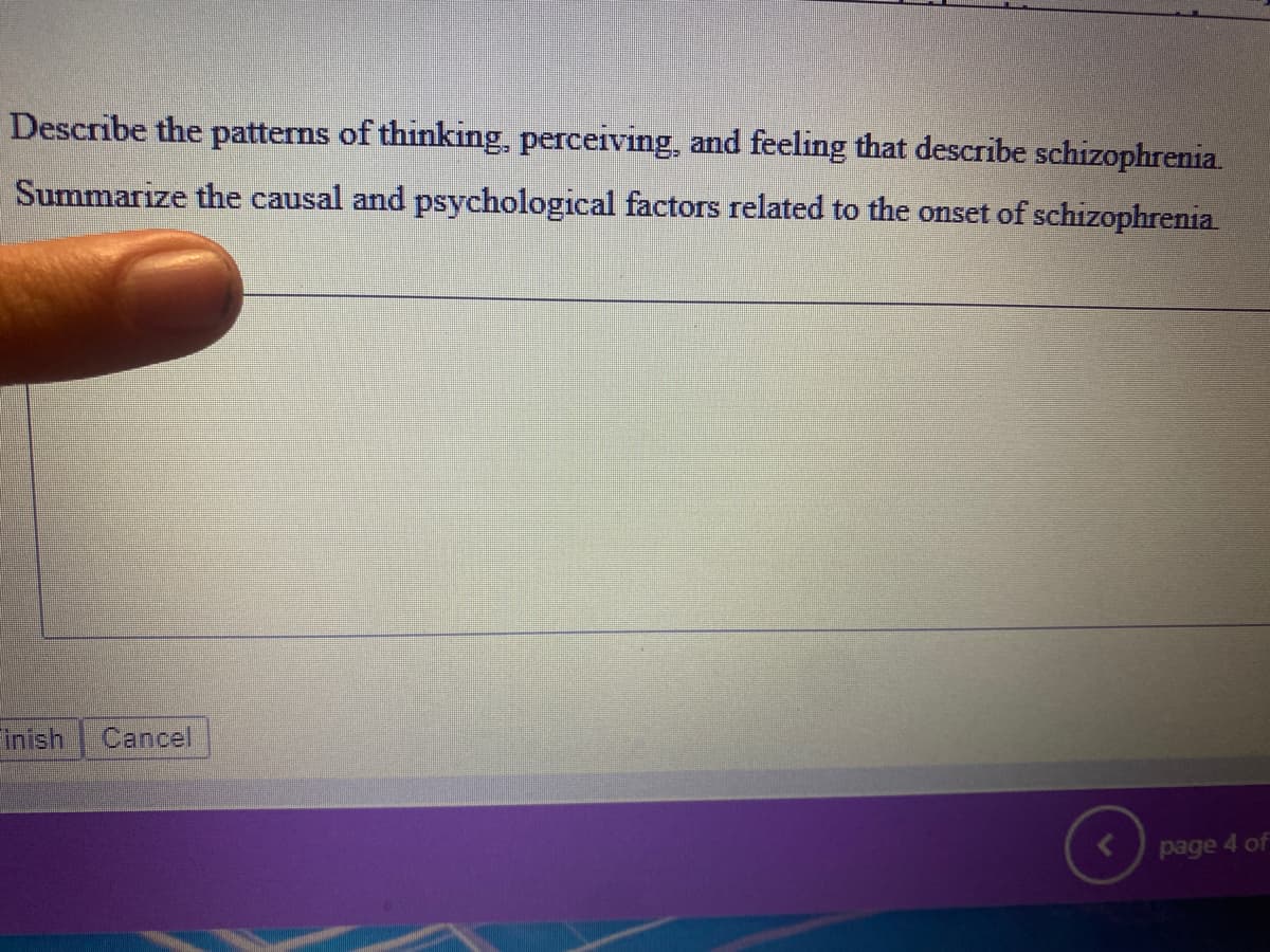 Describe the patterns of thinking, perceiving, and feeling that describe schizophrenia.
Summarize the causal and psychological factors related to the onset of schizophrenia
Finish Cancel
page 4 of
