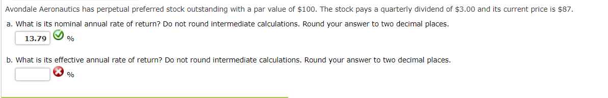 Avondale Aeronautics has perpetual preferred stock outstanding with a par value of $100. The stock pays a quarterly dividend of $3.00 and its current price is $87.
a. What is its nominal annual rate of return? Do not round intermediate calculations. Round your answer to two decimal places.
13.79
%
b. What is its effective annual rate of return? Do not round intermediate calculations. Round your answer to two decimal places.
%