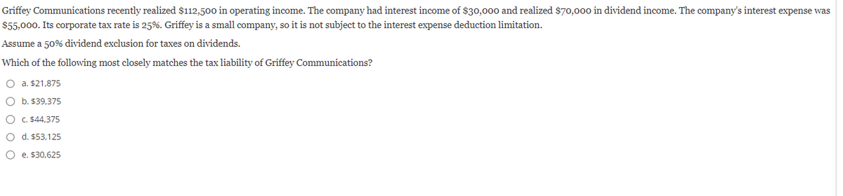 Griffey Communications recently realized $112,500 in operating income. The company had interest income of $30,000 and realized $70,000 in dividend income. The company's interest expense was
$55,000. Its corporate tax rate is 25%. Griffey is a small company, so it is not subject to the interest expense deduction limitation.
Assume a 50% dividend exclusion for taxes on dividends.
Which of the following most closely matches the tax liability of Griffey Communications?
O a. $21,875
O b. $39,375
O c. $44,375
O d. $53,125
Oe. $30.625