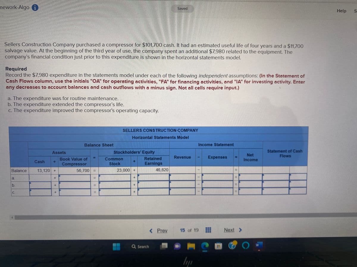 mework-Algo i
Sellers Construction Company purchased a compressor for $101,700 cash. It had an estimated useful life of four years and a $11,700
salvage value. At the beginning of the third year of use, the company spent an additional $7,980 related to the equipment. The
company's financial condition just prior to this expenditure is shown in the horizontal statements model.
Required
Record the $7,980 expenditure in the statements model under each of the following independent assumptions: (In the Statement of
Cash Flows column, use the initials "OA" for operating activities, "FA" for financing activities, and "IA" for investing activity. Enter
any decreases to account balances and cash outflows with a minus sign. Not all cells require input.)
a. The expenditure was for routine maintenance.
b. The expenditure extended the compressor's life.
c. The expenditure improved the compressor's operating capacity.
Balance
a.
b.
C.
Cash
Assets
13,120 +
+
+
+
Balance Sheet
Book Value of
Compressor
56,700
11
HER
11 11
SELLERS CONSTRUCTION COMPANY
Horizontal Statements Model
Stockholders' Equity
Common
Stock
23,000 +
25
Retained
Earnings
Saved
Q Search
46,820
< Prev
*****
Revenue
lij
Income Statement
-
1
15 of 19
1
Expenses
Next >
Net
Income
O
W
Statement of Cash
Flows
Help
S