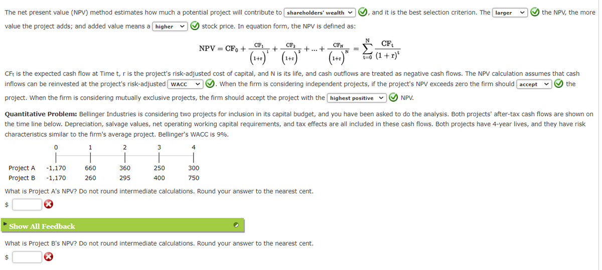 The net present value (NPV) method estimates how much a potential project will contribute to shareholders' wealth
value the project adds; and added value means a higher
✔ stock price. In equation form, the NPV is defined as:
Show All Feedback
660
260
NPV = CFO +
3
360
295
Project A
Project B
-1,170
-1,170
What is Project A's NPV? Do not round intermediate calculations. Round your answer to the nearest cent.
$
250
400
CF₁
CF₂
+
.2
(1+1) ² (1+1)
+ ... +
CFt is the expected cash flow at Time t, r is the project's risk-adjusted cost of capital, and N is its life, and cash outflows are treated as negative cash flows. The NPV calculation assumes that cash
inflows can be reinvested at the project's risk-adjusted WACC ✓✓. When the firm is considering independent projects, if the project's NPV exceeds zero the firm should accept
the
project. When the firm is considering mutually exclusive projects, the firm should accept the project with the highest positive ✔✔✔ NPV.
Quantitative Problem: Bellinger Industries is considering two projects for inclusion in its capital budget, and you have been asked to do the analysis. Both projects' after-tax cash flows are shown on
the time line below. Depreciation, salvage values, net operating working capital requirements, and tax effects are all included in these cash flows. Both projects have 4-year lives, and they have risk
characteristics similar to the firm's average project. Bellinger's WACC is 9%.
0
1
2
4
300
750
CFN
N
N
What is Project B's NPV? Do not round intermediate calculations. Round your answer to the nearest cent.
$
and it is the best selection criterion. The larger
CF₁
t=0 (1+r) t
the NPV, the more