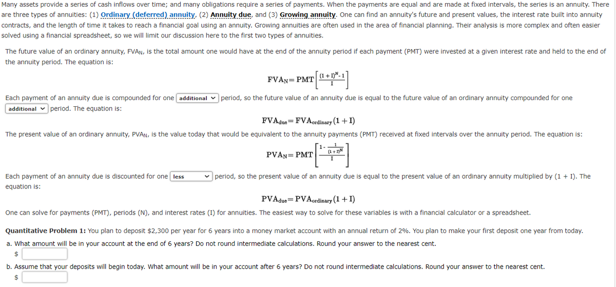 Many assets provide a series of cash inflows over time; and many obligations require a series of payments. When the payments are equal and are made at fixed intervals, the series is an annuity. There
are three types of annuities: (1) Ordinary (deferred) annuity, (2) Annuity due, and (3) Growing annuity. One can find an annuity's future and present values, the interest rate built into annuity
contracts, and the length of time it takes to reach a financial goal using an annuity. Growing annuities are often used in the area of financial planning. Their analysis is more complex and often easier
solved using a financial spreadsheet, so we will limit our discussion here to the first two types of annuities.
The future value of an ordinary annuity, FVAN, is the total amount one would have at the end of the annuity period if each payment (PMT) were invested at a given interest rate and held to the end of
the annuity period. The equation is:
FVAN= PMT
Each payment of an annuity due is discounted for one less
equation is:
[
Each payment of an annuity due is compounded for one additional period, so the future value of an annuity due is equal to the future value of an ordinary annuity compounded for one
additional period. The equation is:
(1+1) N-1
FVAdue=FVA ordinary (1+1)
The present value of an ordinary annuity, PVAN, is the value today that would be equivalent to the annuity payments (PMT) received at fixed intervals over the annuity period. The equation is:
PVAN= PMT
(1+1)N
I
period, so the present value of an annuity due is equal to the present value of an ordinary annuity multiplied by (1 + I). The
PVA due PVA ordinary (1 + I)
One can solve for payments (PMT), periods (N), and interest rates (I) for annuities. The easiest way to solve for these variables is with a financial calculator or a spreadsheet.
Quantitative Problem 1: You plan to deposit $2,300 per year for 6 years into a money market account with an annual return of 2%. You plan to make your first deposit one year from today.
a. What amount will be in your account at the end of 6 years? Do not round intermediate calculations. Round your answer to the nearest cent.
$
b. Assume that your deposits will begin today. What amount will be in your account after 6 years? Do not round intermediate calculations. Round your answer to the nearest cent.
$