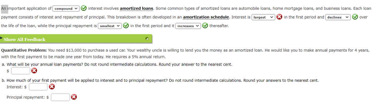 An important application of compound ✔ interest involves amortized loans. Some common types of amortized loans are automobile loans, home mortgage loans, and business loans. Each loan
in the first period and declines ✓over
payment consists of interest and repayment of principal. This breakdown is often developed in an amortization schedule. Interest is largest
the life of the loan, while the principal repayment is smallest ✓
in the first period and it increases
thereafter.
► Show All Feedback
Quantitative Problem: You need $13,000 to purchase a used car. Your wealthy uncle is willing to lend you the money as an amortized loan. He would like you to make annual payments for 4 years,
with the first payment to be made one year from today. He requires a 5% annual return.
a. What will be your annual loan payments? Do not round intermediate calculations. Round your answer to the nearest cent.
$
b. How much of your first payment will be applied to interest and to principal repayment? Do not round intermediate calculations. Round your answers to the nearest cent.
Interest: $
Principal repayment: $
X