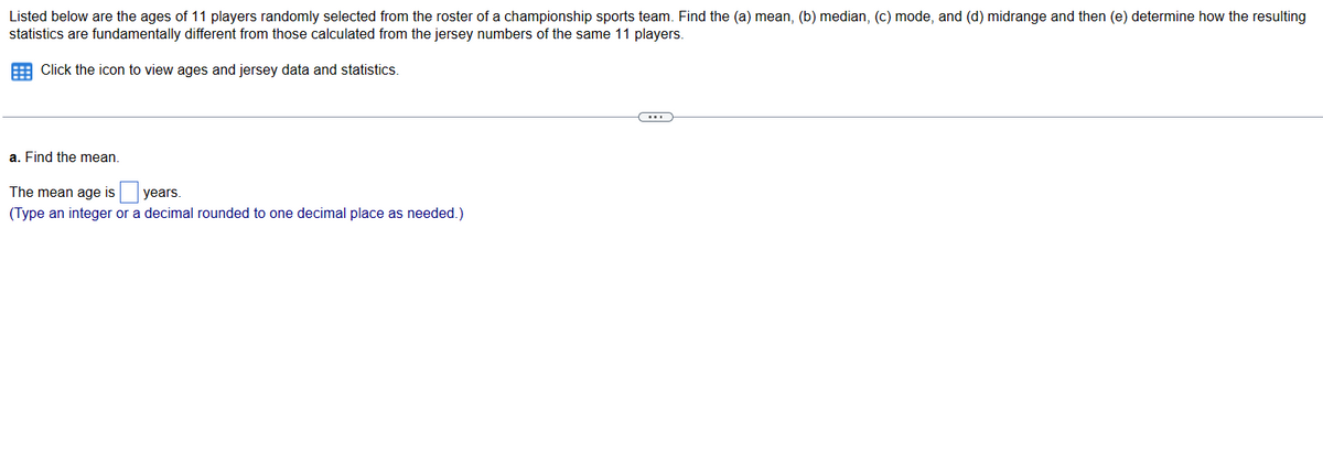 Listed below are the ages of 11 players randomly selected from the roster of a championship sports team. Find the (a) mean, (b) median, (c) mode, and (d) midrange and then (e) determine how the resulting
statistics are fundamentally different from those calculated from the jersey numbers of the same 11 players.
Click the icon to view ages and jersey data and statistics.
a. Find the mean.
The mean age is
years.
(Type an integer or a decimal rounded to one decimal place as needed.)