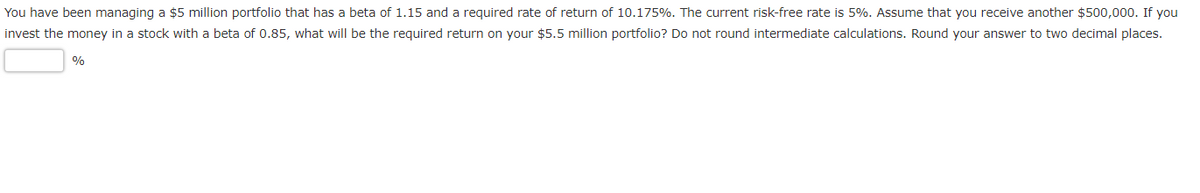 You have been managing a $5 million portfolio that has a beta of 1.15 and a required rate of return of 10.175%. The current risk-free rate is 5%. Assume that you receive another $500,000. If you
invest the money in a stock with a beta of 0.85, what will be the required return on your $5.5 million portfolio? Do not round intermediate calculations. Round your answer to two decimal places.
%