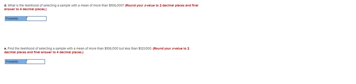 d. What is the likelihood of selecting a sample with a mean of more than $106,000? (Round your z-value to 2 decimal places and final
answer to 4 decimal places.)
Probability
e. Find the likelihood of selecting a sample with a mean of more than $106,000 but less than $121,000. (Round your z-value to 2
decimal places and final answer to 4 decimal places.)
Probability