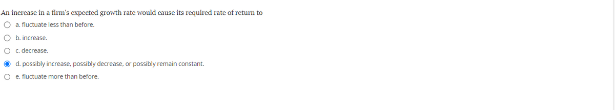An increase in a firm's expected growth rate would cause its required rate of return to
O a. fluctuate less than before.
O b. increase.
c. decrease.
d. possibly increase, possibly decrease, or possibly remain constant.
O e. fluctuate more than before.